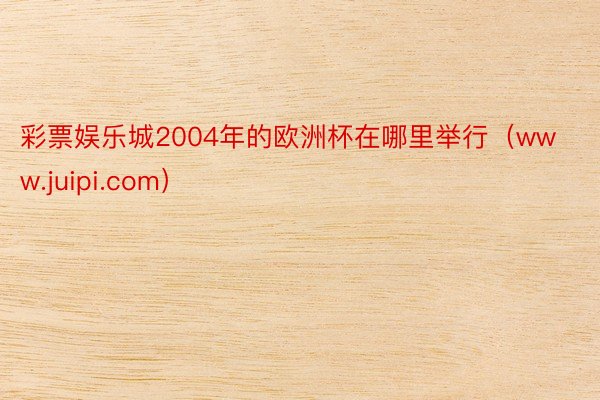 彩票娱乐城2004年的欧洲杯在哪里举行（www.juipi.com）