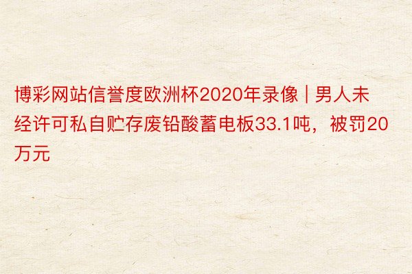 博彩网站信誉度欧洲杯2020年录像 | 男人未经许可私自贮存废铅酸蓄电板33.1吨，被罚20万元