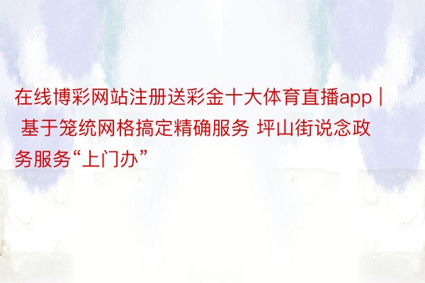 在线博彩网站注册送彩金十大体育直播app | 基于笼统网格搞定精确服务 坪山街说念政务服务“上门办”