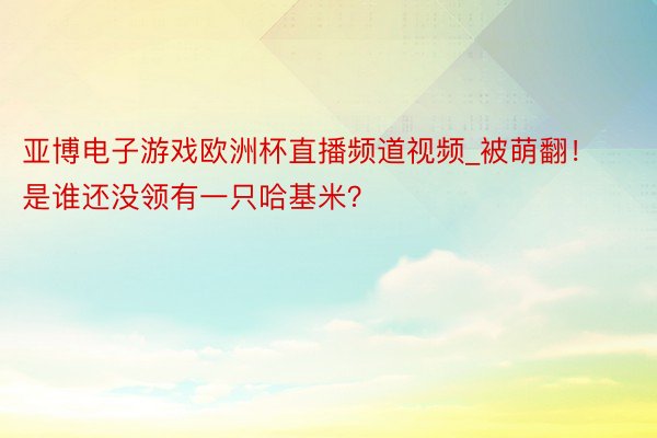 亚博电子游戏欧洲杯直播频道视频_被萌翻！是谁还没领有一只哈基米？