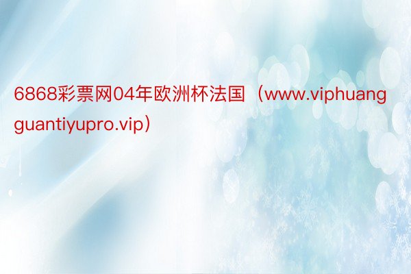 6868彩票网04年欧洲杯法国（www.viphuangguantiyupro.vip）