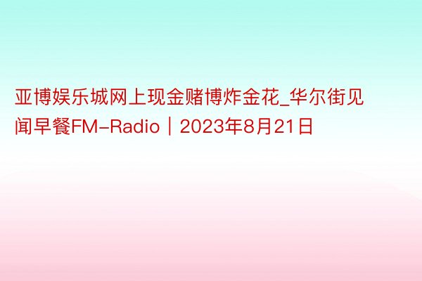 亚博娱乐城网上现金赌博炸金花_华尔街见闻早餐FM-Radio｜2023年8月21日