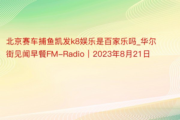 北京赛车捕鱼凯发k8娱乐是百家乐吗_华尔街见闻早餐FM-Radio｜2023年8月21日