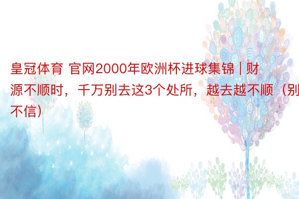 皇冠体育 官网2000年欧洲杯进球集锦 | 财源不顺时，千万别去这3个处所，越去越不顺（别不信）