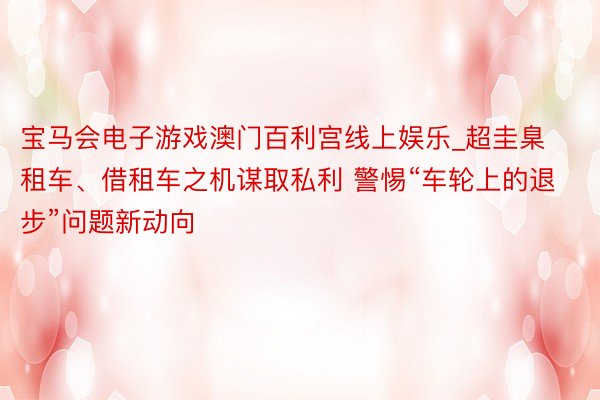 宝马会电子游戏澳门百利宫线上娱乐_超圭臬租车、借租车之机谋取私利 警惕“车轮上的退步”问题新动向