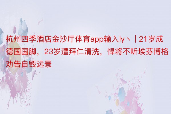 杭州四季酒店金沙厅体育app输入ly丶 | 21岁成德国国脚，23岁遭拜仁清洗，悍将不听埃芬博格劝告自毁远景