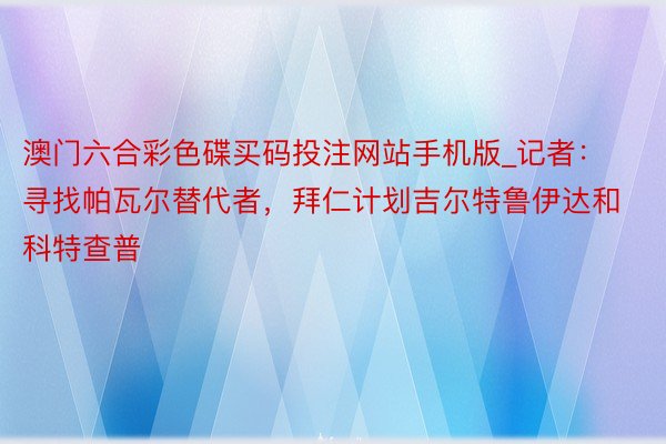 澳门六合彩色碟买码投注网站手机版_记者：寻找帕瓦尔替代者，拜仁计划吉尔特鲁伊达和科特查普