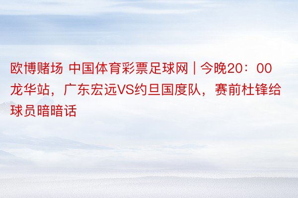 欧博赌场 中国体育彩票足球网 | 今晚20：00龙华站，广东宏远VS约旦国度队，赛前杜锋给球员暗暗话