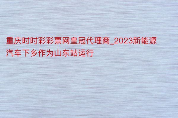 重庆时时彩彩票网皇冠代理商_2023新能源汽车下乡作为山东站运行