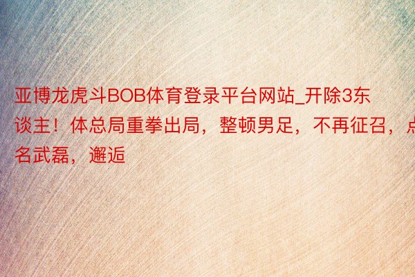 亚博龙虎斗BOB体育登录平台网站_开除3东谈主！体总局重拳出局，整顿男足，不再征召，点名武磊，邂逅