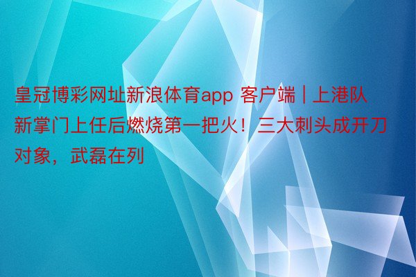 皇冠博彩网址新浪体育app 客户端 | 上港队新掌门上任后燃烧第一把火！三大刺头成开刀对象，武磊在列