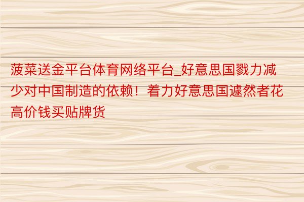 菠菜送金平台体育网络平台_好意思国戮力减少对中国制造的依赖！着力好意思国遽然者花高价钱买贴牌货