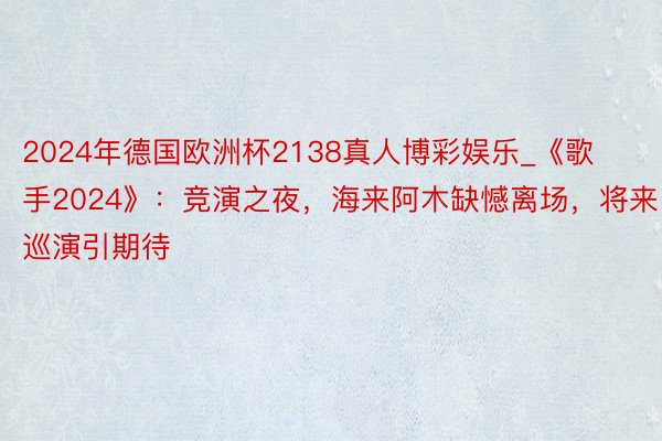 2024年德国欧洲杯2138真人博彩娱乐_《歌手2024》：竞演之夜，海来阿木缺憾离场，将来巡演引期待