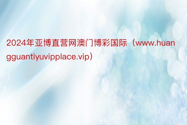 2024年亚博直营网澳门博彩国际（www.huangguantiyuvipplace.vip）