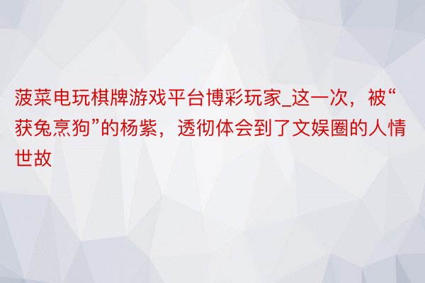 菠菜电玩棋牌游戏平台博彩玩家_这一次，被“获兔烹狗”的杨紫，透彻体会到了文娱圈的人情世故