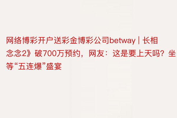 网络博彩开户送彩金博彩公司betway | 长相念念2》破700万预约，网友：这是要上天吗？坐等“五连爆”盛宴