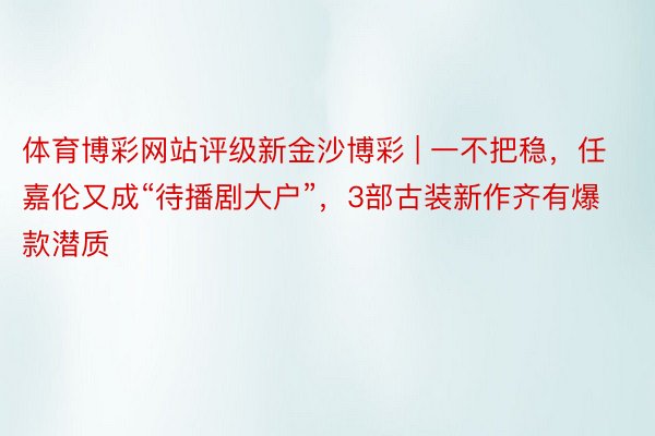 体育博彩网站评级新金沙博彩 | 一不把稳，任嘉伦又成“待播剧大户”，3部古装新作齐有爆款潜质