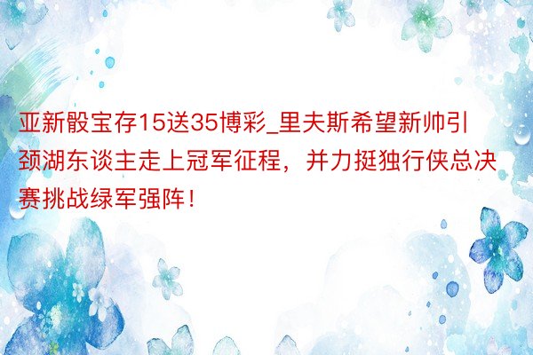 亚新骰宝存15送35博彩_里夫斯希望新帅引颈湖东谈主走上冠军征程，并力挺独行侠总决赛挑战绿军强阵！