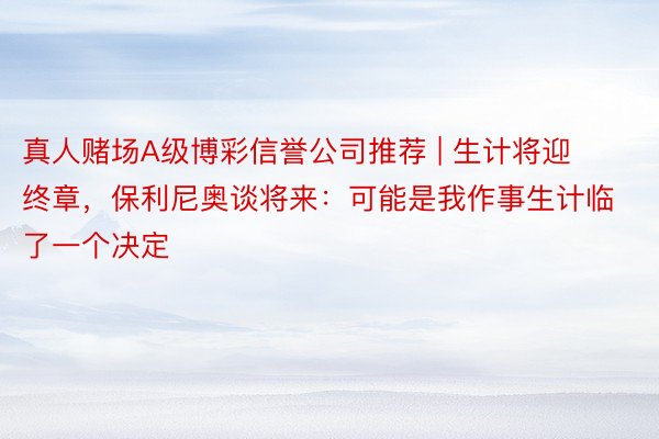 真人赌场A级博彩信誉公司推荐 | 生计将迎终章，保利尼奥谈将来：可能是我作事生计临了一个决定