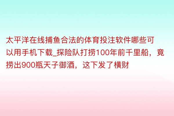 太平洋在线捕鱼合法的体育投注软件哪些可以用手机下载_探险队打捞100年前千里船，竟捞出900瓶天子御酒，这下发了横财