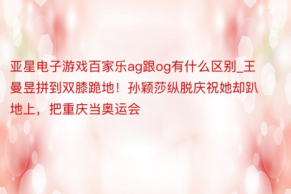 亚星电子游戏百家乐ag跟og有什么区别_王曼昱拼到双膝跪地！孙颖莎纵脱庆祝她却趴地上，把重庆当奥运会