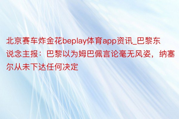 北京赛车炸金花beplay体育app资讯_巴黎东说念主报：巴黎以为姆巴佩言论毫无风姿，纳塞尔从未下达任何决定