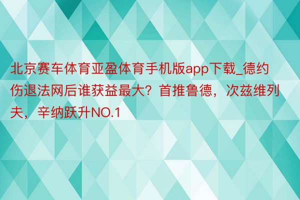 北京赛车体育亚盈体育手机版app下载_德约伤退法网后谁获益最大？首推鲁德，次兹维列夫，辛纳跃升NO.1