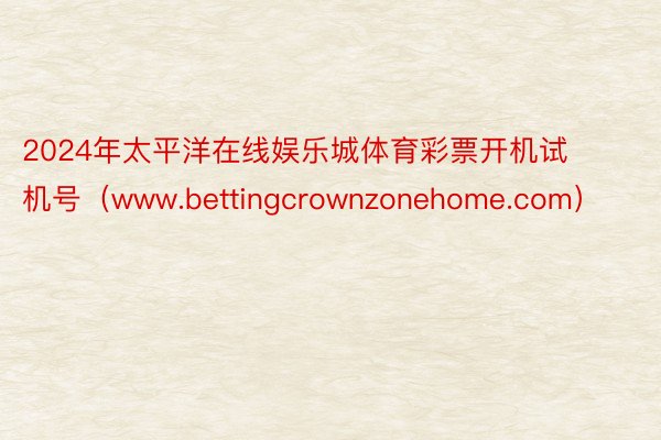 2024年太平洋在线娱乐城体育彩票开机试机号（www.bettingcrownzonehome.com）