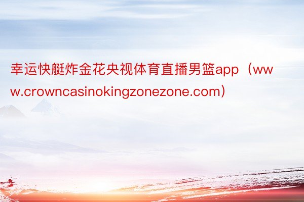 幸运快艇炸金花央视体育直播男篮app（www.crowncasinokingzonezone.com）