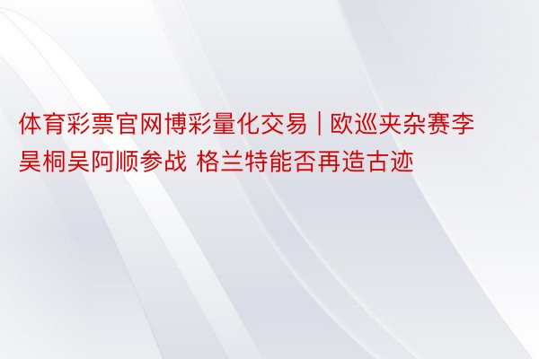 体育彩票官网博彩量化交易 | 欧巡夹杂赛李昊桐吴阿顺参战 格兰特能否再造古迹