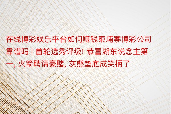 在线博彩娱乐平台如何赚钱柬埔寨博彩公司靠谱吗 | 首轮选秀评级! 恭喜湖东说念主第一， 火箭聘请豪赌， 灰熊垫底成笑柄了