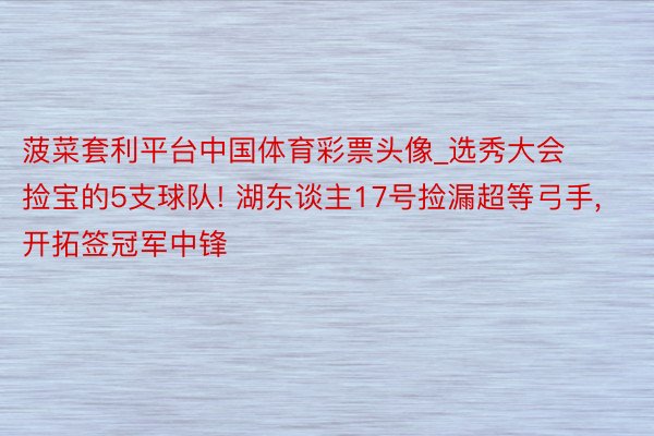 菠菜套利平台中国体育彩票头像_选秀大会捡宝的5支球队! 湖东谈主17号捡漏超等弓手, 开拓签冠军中锋