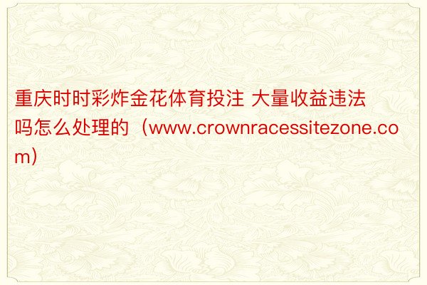 重庆时时彩炸金花体育投注 大量收益违法吗怎么处理的（www.crownracessitezone.com）