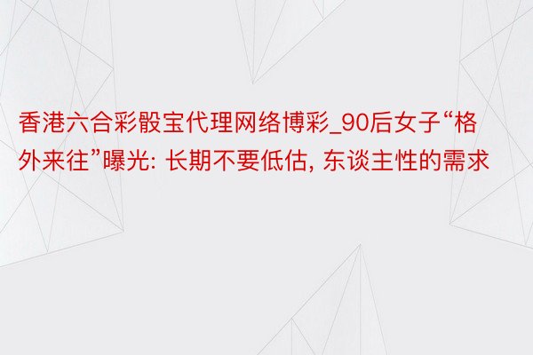 香港六合彩骰宝代理网络博彩_90后女子“格外来往”曝光: 长期不要低估, 东谈主性的需求