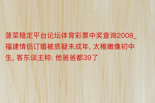 菠菜稳定平台论坛体育彩票中奖查询2008_福建情侣订婚被质疑未成年, 太稚嫩像初中生, 客东谈主称: 他爸爸都39了