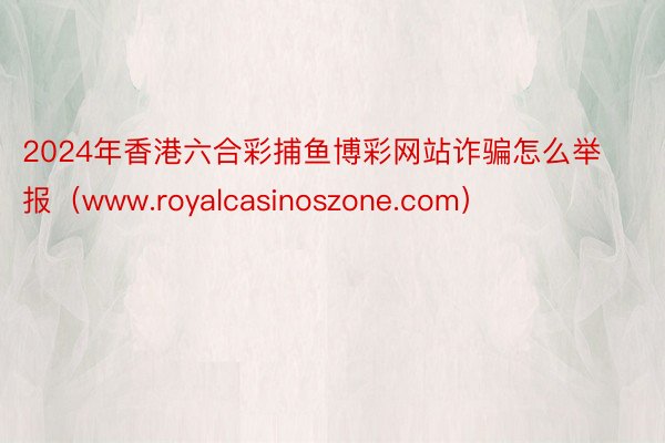 2024年香港六合彩捕鱼博彩网站诈骗怎么举报（www.royalcasinoszone.com）