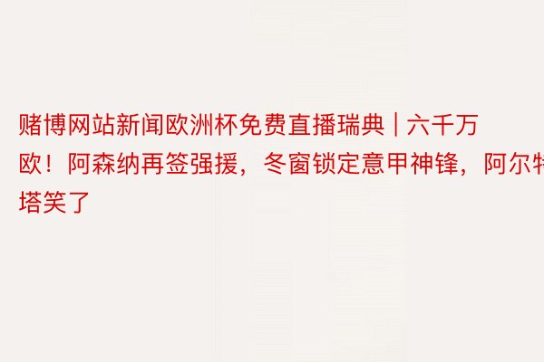 赌博网站新闻欧洲杯免费直播瑞典 | 六千万欧！阿森纳再签强援，冬窗锁定意甲神锋，阿尔特塔笑了