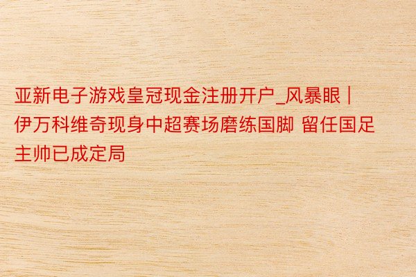 亚新电子游戏皇冠现金注册开户_风暴眼 | 伊万科维奇现身中超赛场磨练国脚 留任国足主帅已成定局