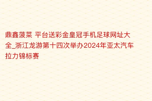 鼎鑫菠菜 平台送彩金皇冠手机足球网址大全_浙江龙游第十四次举办2024年亚太汽车拉力锦标赛