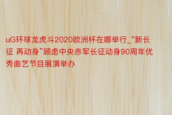 uG环球龙虎斗2020欧洲杯在哪举行_“新长征 再动身”顾虑中央赤军长征动身90周年优秀曲艺节目展演举办