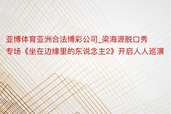 亚博体育亚洲合法博彩公司_梁海源脱口秀专场《坐在边缘里的东说念主2》开启人人巡演