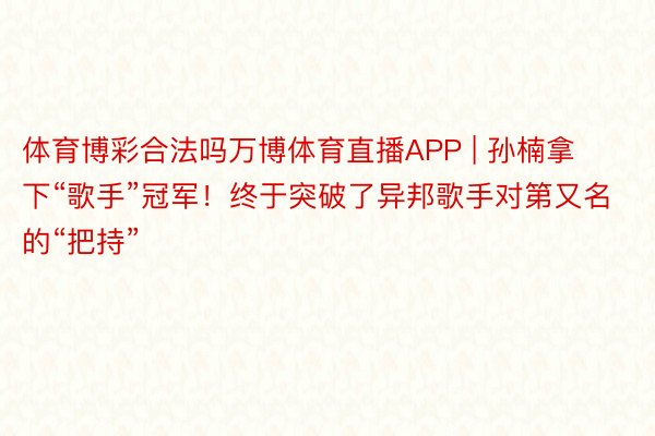 体育博彩合法吗万博体育直播APP | 孙楠拿下“歌手”冠军！终于突破了异邦歌手对第又名的“把持”