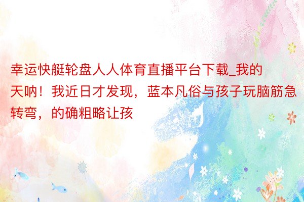 幸运快艇轮盘人人体育直播平台下载_我的天呐！我近日才发现，蓝本凡俗与孩子玩脑筋急转弯，的确粗略让孩