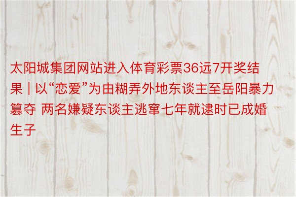 太阳城集团网站进入体育彩票36远7开奖结果 | 以“恋爱”为由糊弄外地东谈主至岳阳暴力篡夺 两名嫌疑东谈主逃窜七年就逮时已成婚生子