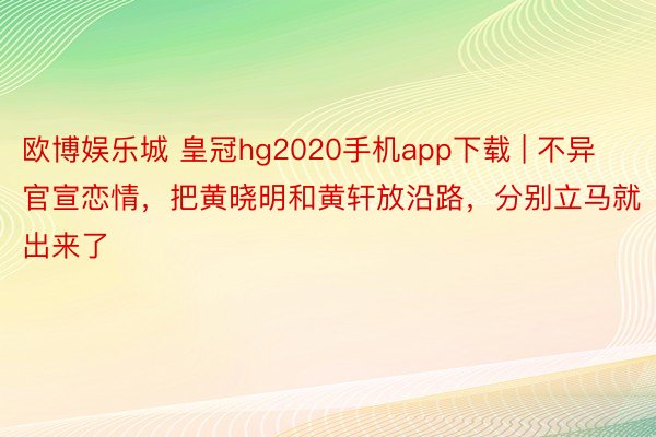 欧博娱乐城 皇冠hg2020手机app下载 | 不异官宣恋情，把黄晓明和黄轩放沿路，分别立马就出来了