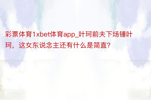 彩票体育1xbet体育app_叶珂前夫下场锤叶珂，这女东说念主还有什么是简直？