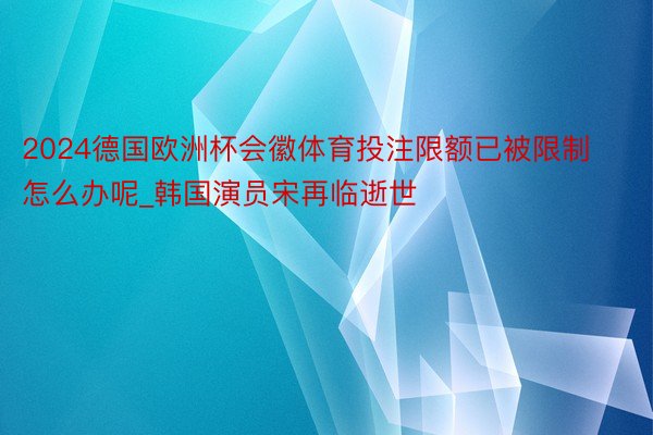 2024德国欧洲杯会徽体育投注限额已被限制怎么办呢_韩国演员宋再临逝世