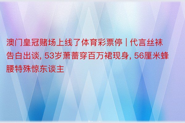 澳门皇冠赌场上线了体育彩票停 | 代言丝袜告白出谈, 53岁萧蔷穿百万裙现身, 56厘米蜂腰特殊惊东谈主