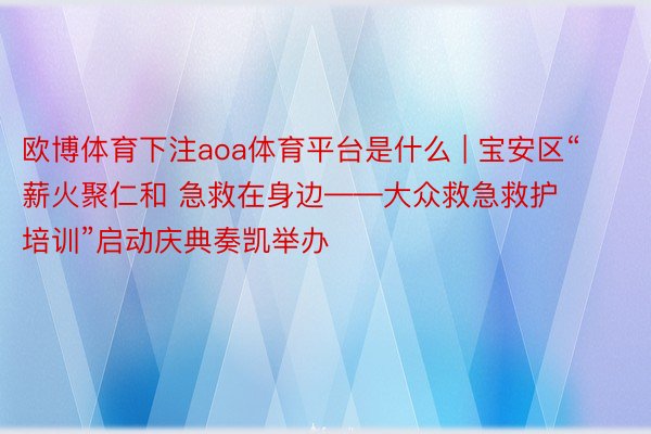 欧博体育下注aoa体育平台是什么 | 宝安区“薪火聚仁和 急救在身边——大众救急救护培训”启动庆典奏凯举办