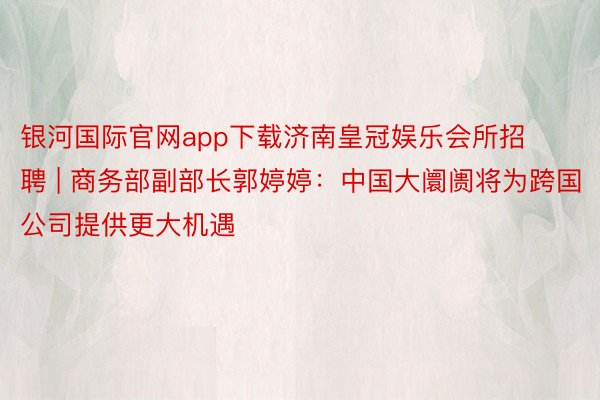 银河国际官网app下载济南皇冠娱乐会所招聘 | 商务部副部长郭婷婷：中国大阛阓将为跨国公司提供更大机遇